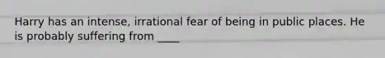 Harry has an intense, irrational fear of being in public places. He is probably suffering from ____