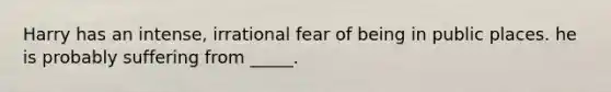 Harry has an intense, irrational fear of being in public places. he is probably suffering from _____.