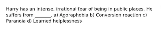 Harry has an intense, irrational fear of being in public places. He suffers from _______. a) Agoraphobia b) Conversion reaction c) Paranoia d) Learned helplessness