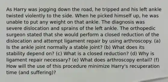 As Harry was jogging down the road, he tripped and his left ankle twisted violently to the side. When he picked himself up, he was unable to put any weight on that ankle. The diagnosis was severe dislocation and sprains of the left ankle. The orthopedic surgeon stated that she would perform a closed reduction of the dislocation and attempt ligament repair by using arthroscopy. (a) Is the ankle joint normally a stable joint? (b) What does its stability depend on? (c) What is a closed reduction? (d) Why is ligament repair necessary? (e) What does arthroscopy entail? (f) How will the use of this procedure minimize Harry's recuperation time (and suffering)?