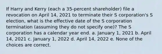 If Harry and Kerry (each a 35-percent shareholder) file a revocation on April 14, 2021 to terminate their S corporation's S election, what is the effective date of the S corporation termination (assuming they do not specify one)? The S corporation has a calendar year end. a. January 1, 2021 b. April 14, 2021 c. January 1, 2022 d. April 14, 2022 e. None of the choices are correct.