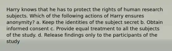 Harry knows that he has to protect the rights of human research subjects. Which of the following actions of Harry ensures anonymity? a. Keep the identities of the subject secret b. Obtain informed consent c. Provide equal treatment to all the subjects of the study. d. Release findings only to the participants of the study