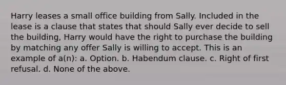 Harry leases a small office building from Sally. Included in the lease is a clause that states that should Sally ever decide to sell the building, Harry would have the right to purchase the building by matching any offer Sally is willing to accept. This is an example of a(n): a. Option. b. Habendum clause. c. Right of first refusal. d. None of the above.