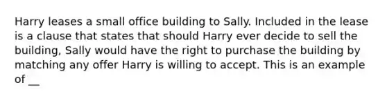 Harry leases a small office building to Sally. Included in the lease is a clause that states that should Harry ever decide to sell the building, Sally would have the right to purchase the building by matching any offer Harry is willing to accept. This is an example of __