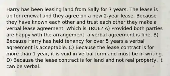 Harry has been leasing land from Sally for 7 years. The lease is up for renewal and they agree on a new 2-year lease. Because they have known each other and trust each other they make a verbal lease agreement. Which is TRUE? A) Provided both parties are happy with the arrangement, a verbal agreement is fine. B) Because Harry has held tenancy for over 5 years a verbal agreement is acceptable. C) Because the lease contract is for more than 1 year, it is void in verbal form and must be in writing. D) Because the lease contract is for land and not real property, it can be verbal.