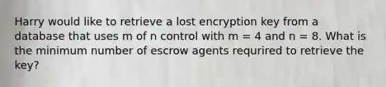 Harry would like to retrieve a lost encryption key from a database that uses m of n control with m = 4 and n = 8. What is the minimum number of escrow agents requrired to retrieve the key?