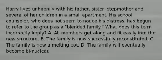 Harry lives unhappily with his father, sister, stepmother and several of her children in a small apartment. His school counselor, who does not seem to notice his distress, has begun to refer to the group as a "blended family." What does this term incorrectly imply? A. All members get along and fit easily into the new structure. B. The family is now successfully reconstituted. C. The family is now a melting pot. D. The family will eventually become bi-nuclear.