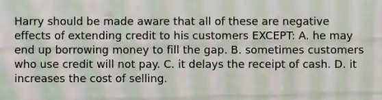 Harry should be made aware that all of these are negative effects of extending credit to his customers EXCEPT: A. he may end up borrowing money to fill the gap. B. sometimes customers who use credit will not pay. C. it delays the receipt of cash. D. it increases the cost of selling.