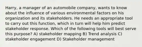 Harry, a manager of an automobile company, wants to know about the influence of various environmental factors on his organization and its stakeholders. He needs an appropriate tool to carry out this function, which in turn will help him predict stakeholder response. Which of the following tools will best serve this purpose? A) stakeholder mapping B) Trend analysis C) stakeholder engagement D) Stakeholder management