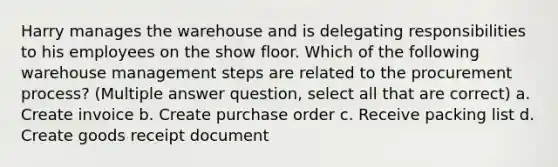 Harry manages the warehouse and is delegating responsibilities to his employees on the show floor. Which of the following warehouse management steps are related to the procurement process? (Multiple answer question, select all that are correct) a. Create invoice b. Create purchase order c. Receive packing list d. Create goods receipt document