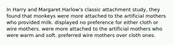 In Harry and Margaret Harlow's classic attachment study, they found that monkeys were more attached to the artificial mothers who provided milk. displayed no preference for either cloth or wire mothers. were more attached to the artificial mothers who were warm and soft. preferred wire mothers over cloth ones.