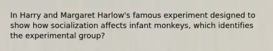 In Harry and Margaret Harlow's famous experiment designed to show how socialization affects infant monkeys, which identifies the experimental group?