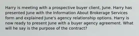 Harry is meeting with a prospective buyer client, June. Harry has presented June with the Information About Brokerage Services form and explained June's agency relationship options. Harry is now ready to present June with a buyer agency agreement. What will he say is the purpose of the contract?