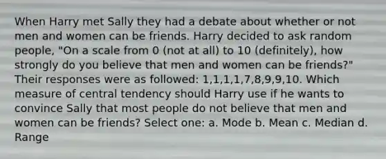 When Harry met Sally they had a debate about whether or not men and women can be friends. Harry decided to ask random people, "On a scale from 0 (not at all) to 10 (definitely), how strongly do you believe that men and women can be friends?" Their responses were as followed: 1,1,1,1,7,8,9,9,10. Which measure of central tendency should Harry use if he wants to convince Sally that most people do not believe that men and women can be friends? Select one: a. Mode b. Mean c. Median d. Range