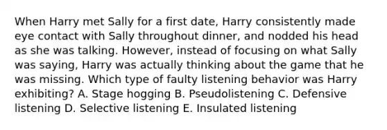 When Harry met Sally for a first date, Harry consistently made eye contact with Sally throughout dinner, and nodded his head as she was talking. However, instead of focusing on what Sally was saying, Harry was actually thinking about the game that he was missing. Which type of faulty listening behavior was Harry exhibiting? A. Stage hogging B. Pseudolistening C. Defensive listening D. Selective listening E. Insulated listening