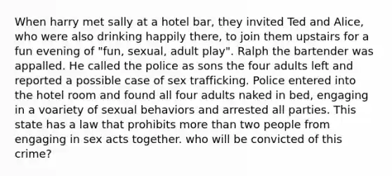 When harry met sally at a hotel bar, they invited Ted and Alice, who were also drinking happily there, to join them upstairs for a fun evening of "fun, sexual, adult play". Ralph the bartender was appalled. He called the police as sons the four adults left and reported a possible case of sex trafficking. Police entered into the hotel room and found all four adults naked in bed, engaging in a voariety of sexual behaviors and arrested all parties. This state has a law that prohibits more than two people from engaging in sex acts together. who will be convicted of this crime?