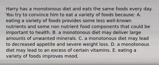 Harry has a monotonous diet and eats the same foods every day. You try to convince him to eat a variety of foods because:​ A. eating a variety of foods provides some less well-known nutrients and some non nutrient food components that could be important to health. B. ​a monotonous diet may deliver large amounts of unwanted minerals. C. ​a monotonous diet may lead to decreased appetite and severe weight loss. D. ​a monotonous diet may lead to an excess of certain vitamins. E. ​eating a variety of foods improves mood.