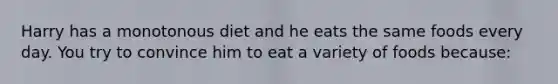 Harry has a monotonous diet and he eats the same foods every day. You try to convince him to eat a variety of foods because: