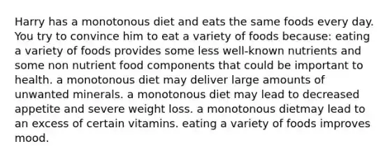 Harry has a monotonous diet and eats the same foods every day. You try to convince him to eat a variety of foods because:​ ​eating a variety of foods provides some less well-known nutrients and some non nutrient food components that could be important to health. ​a monotonous diet may deliver large amounts of unwanted minerals. ​a monotonous diet may lead to decreased appetite and severe weight loss. ​a monotonous dietmay lead to an excess of certain vitamins. ​eating a variety of foods improves mood.