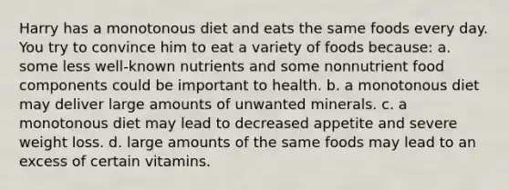 Harry has a monotonous diet and eats the same foods every day. You try to convince him to eat a variety of foods because: a. some less well-known nutrients and some nonnutrient food components could be important to health. b. a monotonous diet may deliver large amounts of unwanted minerals. c. a monotonous diet may lead to decreased appetite and severe weight loss. d. large amounts of the same foods may lead to an excess of certain vitamins.