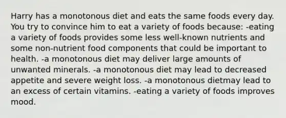 Harry has a monotonous diet and eats the same foods every day. You try to convince him to eat a variety of foods because:​ -​eating a variety of foods provides some less well-known nutrients and some non-nutrient food components that could be important to health. -​a monotonous diet may deliver large amounts of unwanted minerals. ​-a monotonous diet may lead to decreased appetite and severe weight loss. ​-a monotonous dietmay lead to an excess of certain vitamins. ​-eating a variety of foods improves mood.