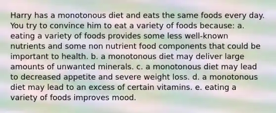 Harry has a monotonous diet and eats the same foods every day. You try to convince him to eat a variety of foods because:​ a. ​eating a variety of foods provides some less well-known nutrients and some non nutrient food components that could be important to health. b. ​a monotonous diet may deliver large amounts of unwanted minerals. c. ​a monotonous diet may lead to decreased appetite and severe weight loss. d. ​a monotonous diet may lead to an excess of certain vitamins. e. ​eating a variety of foods improves mood.