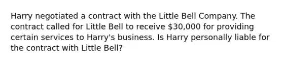 Harry negotiated a contract with the Little Bell Company. The contract called for Little Bell to receive 30,000 for providing certain services to Harry's business. Is Harry personally liable for the contract with Little Bell?