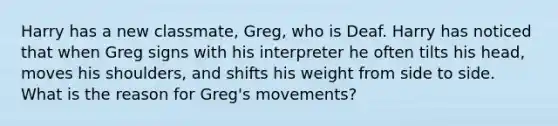 Harry has a new classmate, Greg, who is Deaf. Harry has noticed that when Greg signs with his interpreter he often tilts his head, moves his shoulders, and shifts his weight from side to side. What is the reason for Greg's movements?