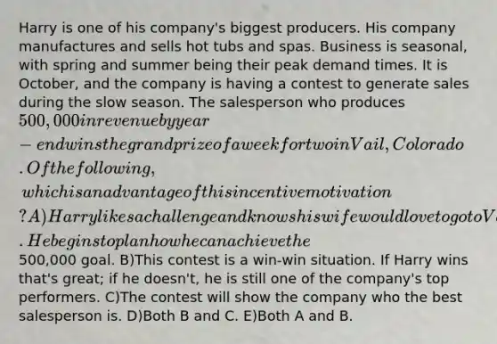 Harry is one of his company's biggest producers. His company manufactures and sells hot tubs and spas. Business is seasonal, with spring and summer being their peak demand times. It is October, and the company is having a contest to generate sales during the slow season. The salesperson who produces 500,000 in revenue by year-end wins the grand prize of a week for two in Vail, Colorado. Of the following, which is an advantage of this incentive motivation? A)Harry likes a challenge and knows his wife would love to go to Vail. He begins to plan how he can achieve the500,000 goal. B)This contest is a win-win situation. If Harry wins that's great; if he doesn't, he is still one of the company's top performers. C)The contest will show the company who the best salesperson is. D)Both B and C. E)Both A and B.