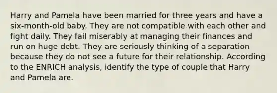 Harry and Pamela have been married for three years and have a six-month-old baby. They are not compatible with each other and fight daily. They fail miserably at managing their finances and run on huge debt. They are seriously thinking of a separation because they do not see a future for their relationship. According to the ENRICH analysis, identify the type of couple that Harry and Pamela are.