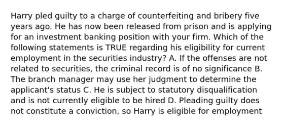 Harry pled guilty to a charge of counterfeiting and bribery five years ago. He has now been released from prison and is applying for an investment banking position with your firm. Which of the following statements is TRUE regarding his eligibility for current employment in the securities industry? A. If the offenses are not related to securities, the criminal record is of no significance B. The branch manager may use her judgment to determine the applicant's status C. He is subject to statutory disqualification and is not currently eligible to be hired D. Pleading guilty does not constitute a conviction, so Harry is eligible for employment