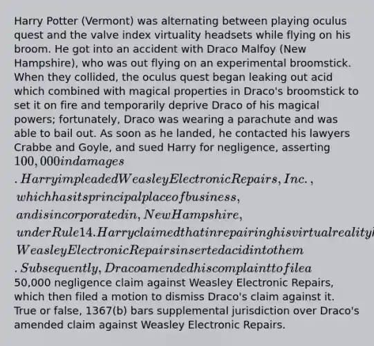 Harry Potter (Vermont) was alternating between playing oculus quest and the valve index virtuality headsets while flying on his broom. He got into an accident with Draco Malfoy (New Hampshire), who was out flying on an experimental broomstick. When they collided, the oculus quest began leaking out acid which combined with magical properties in Draco's broomstick to set it on fire and temporarily deprive Draco of his magical powers; fortunately, Draco was wearing a parachute and was able to bail out. As soon as he landed, he contacted his lawyers Crabbe and Goyle, and sued Harry for negligence, asserting 100,000 in damages. Harry impleaded Weasley Electronic Repairs, Inc., which has its principal place of business, and is incorporated in, New Hampshire, under Rule 14. Harry claimed that in repairing his virtual reality headsets, Weasley Electronic Repairs inserted acid into them. Subsequently, Draco amended his complaint to file a50,000 negligence claim against Weasley Electronic Repairs, which then filed a motion to dismiss Draco's claim against it. True or false, 1367(b) bars supplemental jurisdiction over Draco's amended claim against Weasley Electronic Repairs.