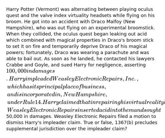 Harry Potter (Vermont) was alternating between playing oculus quest and the valve index virtuality headsets while flying on his broom. He got into an accident with Draco Malfoy (New Hampshire), who was out flying on an experimental broomstick. When they collided, the oculus quest began leaking out acid which combined with magical properties in Draco's broom stick to set it on fire and temporarily deprive Draco of his magical powers; fortunately, Draco was wearing a parachute and was able to bail out. As soon as he landed, he contacted his lawyers Crabbe and Goyle, and sued Harry for negligence, asserting 100,000 in damages. Harry impleaded Weasley Electronic Repairs, Inc., which has its principal place of business, and is incorporated in, New Hampshire, under Rule 14. Harry claimed that in repairing his virtual reality headsets, Weasley Electronic Repairs inserted acid into them and sought50,000 in damages. Weasley Electronic Repairs filed a motion to dismiss Harry's impleader claim. True or false, 1367(b) precludes supplemental jurisdiction over the impleader claim?