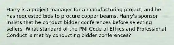 Harry is a project manager for a manufacturing project, and he has requested bids to procure copper beams. Harry's sponsor insists that he conduct bidder conferences before selecting sellers. What standard of the PMI Code of Ethics and Professional Conduct is met by conducting bidder conferences?