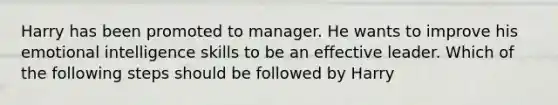 Harry has been promoted to manager. He wants to improve his emotional intelligence skills to be an effective leader. Which of the following steps should be followed by Harry