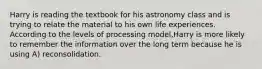 Harry is reading the textbook for his astronomy class and is trying to relate the material to his own life experiences. According to the levels of processing model,Harry is more likely to remember the information over the long term because he is using A) reconsolidation.