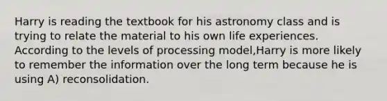 Harry is reading the textbook for his astronomy class and is trying to relate the material to his own life experiences. According to the levels of processing model,Harry is more likely to remember the information over the long term because he is using A) reconsolidation.