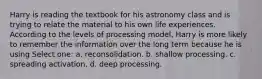 Harry is reading the textbook for his astronomy class and is trying to relate the material to his own life experiences. According to the levels of processing model, Harry is more likely to remember the information over the long term because he is using Select one: a. reconsolidation. b. shallow processing. c. spreading activation. d. deep processing.