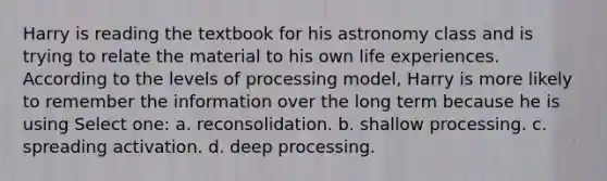 Harry is reading the textbook for his astronomy class and is trying to relate the material to his own life experiences. According to the levels of processing model, Harry is more likely to remember the information over the long term because he is using Select one: a. reconsolidation. b. shallow processing. c. spreading activation. d. deep processing.