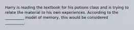 Harry is reading the textbook for his potions class and is trying to relate the material to his own experiences. According to the __________ model of memory, this would be considered __________.