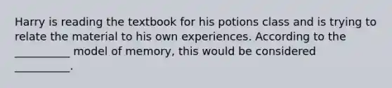 Harry is reading the textbook for his potions class and is trying to relate the material to his own experiences. According to the __________ model of memory, this would be considered __________.