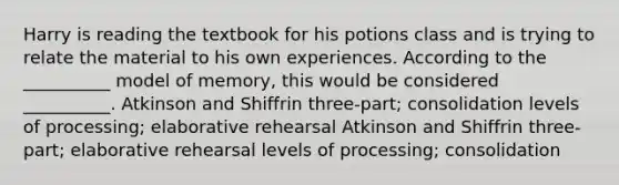 Harry is reading the textbook for his potions class and is trying to relate the material to his own experiences. According to the __________ model of memory, this would be considered __________. Atkinson and Shiffrin three-part; consolidation levels of processing; elaborative rehearsal Atkinson and Shiffrin three-part; elaborative rehearsal levels of processing; consolidation