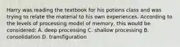 Harry was reading the textbook for his potions class and was trying to relate the material to his own experiences. According to the levels of processing model of memory, this would be considered: A. deep processing C. shallow processing B. consolidation D. transfiguration