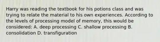 Harry was reading the textbook for his potions class and was trying to relate the material to his own experiences. According to the levels of processing model of memory, this would be considered: A. deep processing C. shallow processing B. consolidation D. transfiguration