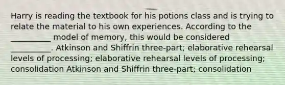 Harry is reading the textbook for his potions class and is trying to relate the material to his own experiences. According to the __________ model of memory, this would be considered __________. Atkinson and Shiffrin three-part; elaborative rehearsal levels of processing; elaborative rehearsal levels of processing; consolidation Atkinson and Shiffrin three-part; consolidation