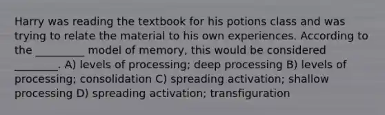 Harry was reading the textbook for his potions class and was trying to relate the material to his own experiences. According to the _________ model of memory, this would be considered ________. A) levels of processing; deep processing B) levels of processing; consolidation C) spreading activation; shallow processing D) spreading activation; transfiguration