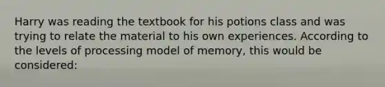 Harry was reading the textbook for his potions class and was trying to relate the material to his own experiences. According to the levels of processing model of memory, this would be considered: