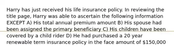 Harry has just received his life insurance policy. In reviewing the title page, Harry was able to ascertain the following information EXCEPT A) His total annual premium amount B) His spouse had been assigned the primary beneficiary C) His children have been covered by a child rider D) He had purchased a 20 year renewable term insurance policy in the face amount of 150,000