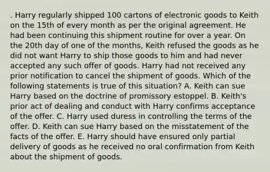 . Harry regularly shipped 100 cartons of electronic goods to Keith on the 15th of every month as per the original agreement. He had been continuing this shipment routine for over a year. On the 20th day of one of the months, Keith refused the goods as he did not want Harry to ship those goods to him and had never accepted any such offer of goods. Harry had not received any prior notification to cancel the shipment of goods. Which of the following statements is true of this situation? A. Keith can sue Harry based on the doctrine of promissory estoppel. B. Keith's prior act of dealing and conduct with Harry confirms acceptance of the offer. C. Harry used duress in controlling the terms of the offer. D. Keith can sue Harry based on the misstatement of the facts of the offer. E. Harry should have ensured only partial delivery of goods as he received no oral confirmation from Keith about the shipment of goods.