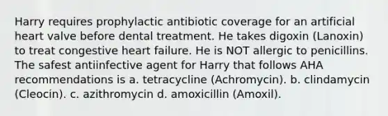 Harry requires prophylactic antibiotic coverage for an artificial heart valve before dental treatment. He takes digoxin (Lanoxin) to treat congestive heart failure. He is NOT allergic to penicillins. The safest antiinfective agent for Harry that follows AHA recommendations is a. tetracycline (Achromycin). b. clindamycin (Cleocin). c. azithromycin d. amoxicillin (Amoxil).